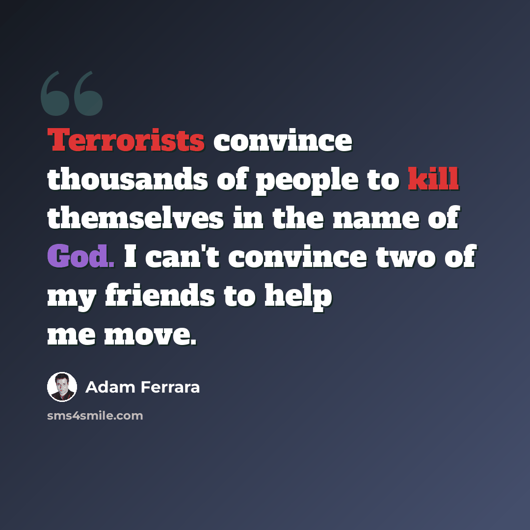 “Terrorists convince thousands of people to kill themselves in the name of God. I can't convince two of my friends to help me move.” quote by Adam Ferrara