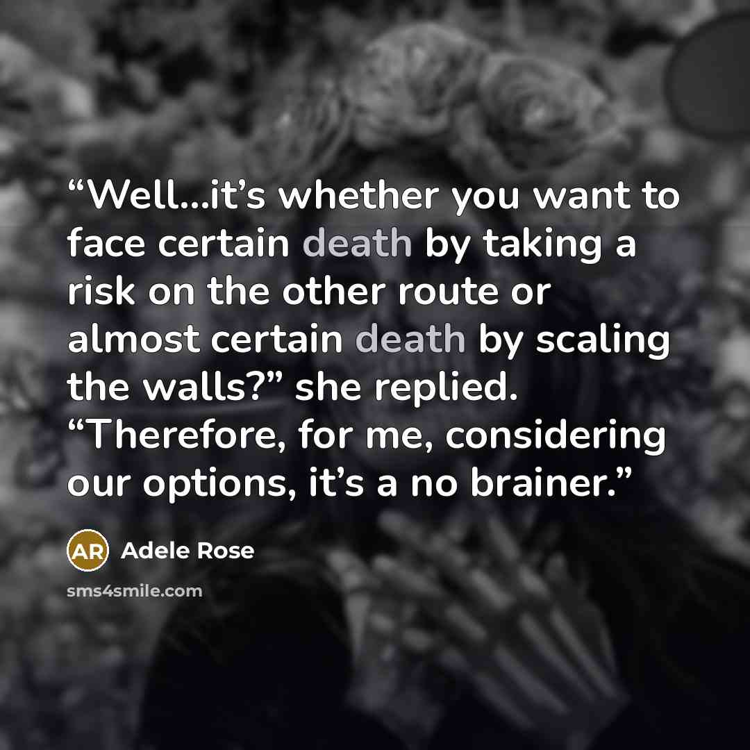 “Well…it’s whether you want to face certain death by taking a risk on the other route or almost certain death by scaling the walls?” she replied. “Therefore, for me, considering our options, it’s a no brainer.” quote by Adele Rose