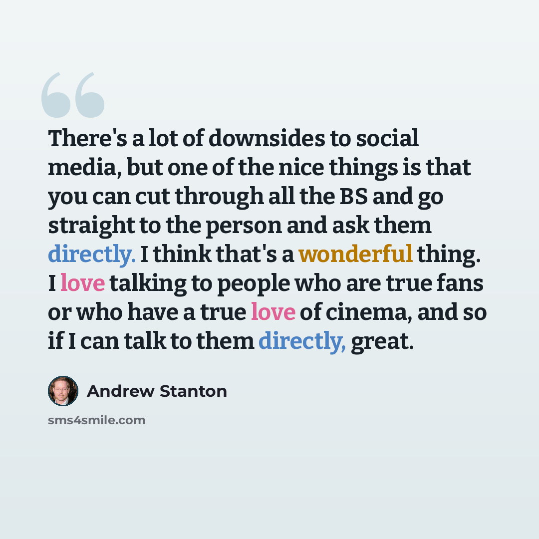 “There's a lot of downsides to social media, but one of the nice things is that you can cut through all the BS and go straight to the person and ask them directly. I think that's a wonderful thing. I love talking to people who are true fans or who have a true love of cinema, and so if I can talk to…” quote by Andrew Stanton