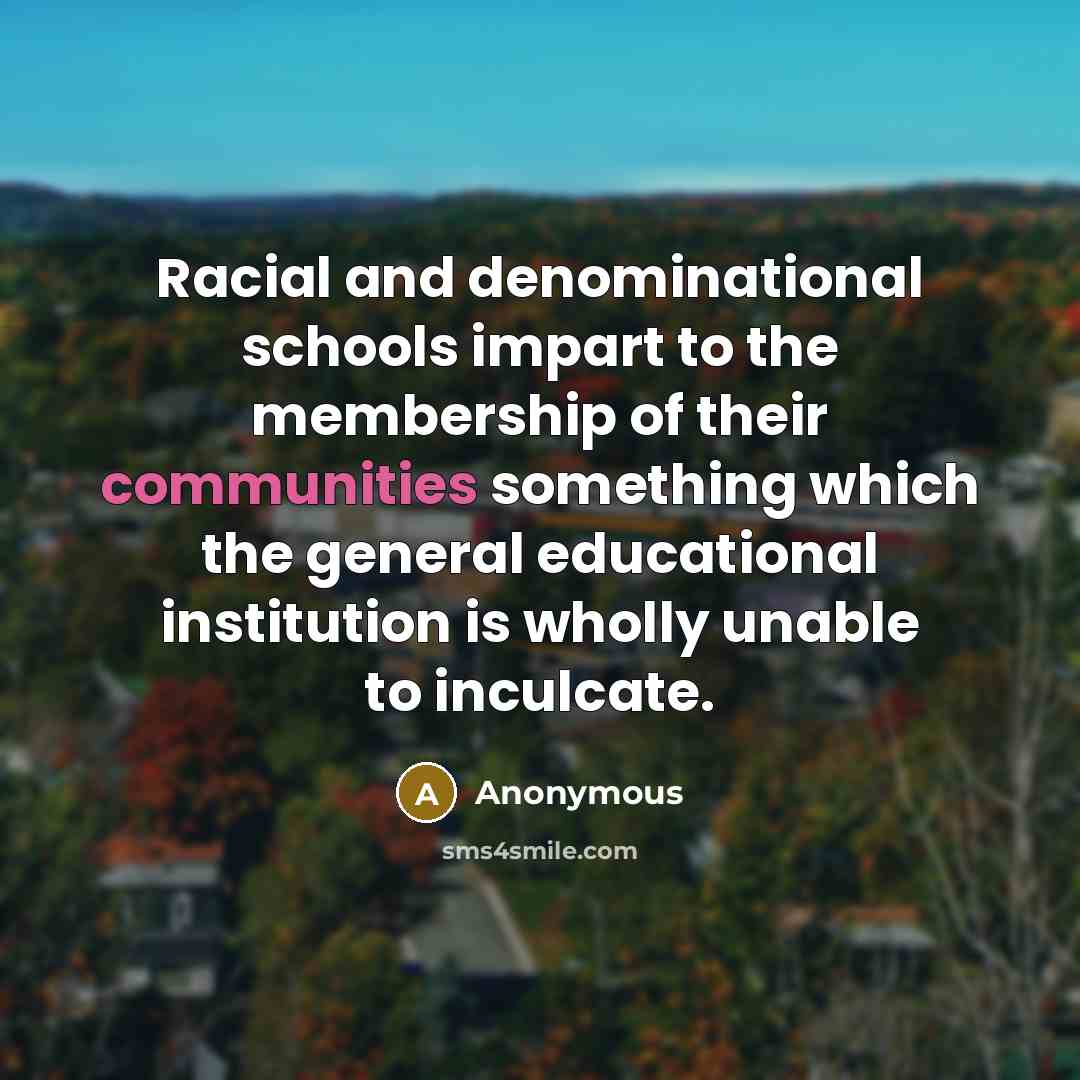 “Racial and denominational schools impart to the membership of their communities something which the general educational institution is wholly unable to inculcate.” quote by Anonymous
