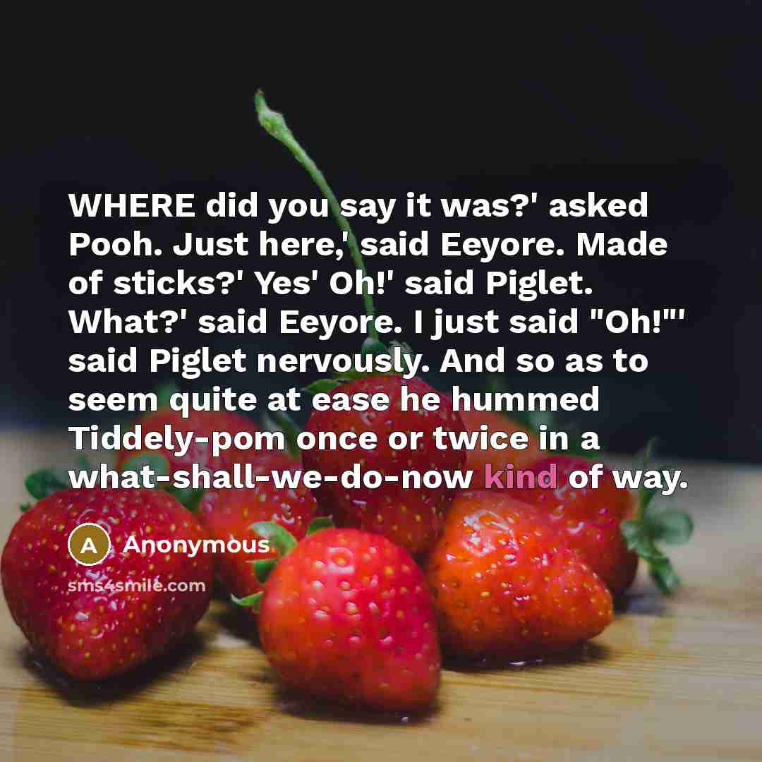 “WHERE did you say it was?' asked Pooh. Just here,' said Eeyore. Made of sticks?' Yes' Oh!' said Piglet. What?' said Eeyore. I just said "Oh!"' said Piglet nervously. And so as to seem quite at ease he hummed Tiddely-pom once or twice in a what-shall-we-do-now kind of way.” quote by Anonymous
