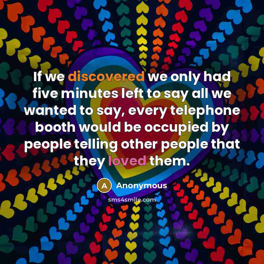 “If we discovered we only had five minutes left to say all we wanted to say, every telephone booth would be occupied by people telling other people that they loved them.” quote by Anonymous