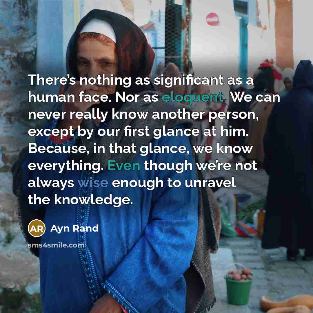 “There’s nothing as significant as a human face. Nor as eloquent. We can never really know another person, except by our first glance at him. Because, in that glance, we know everything. Even though we’re not always wise enough to unravel the knowledge.” quote by Ayn Rand