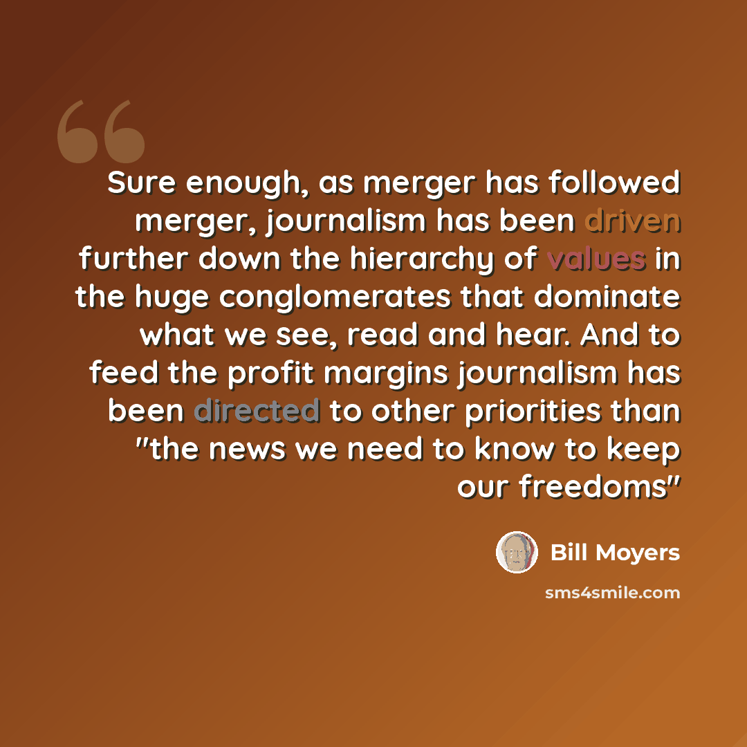 “Sure enough, as merger has followed merger, journalism has been driven further down the hierarchy of values in the huge conglomerates that dominate what we see, read and hear. And to feed the profit margins journalism has been directed to other priorities than "the news we need to know to keep our…” quote by Bill Moyers
