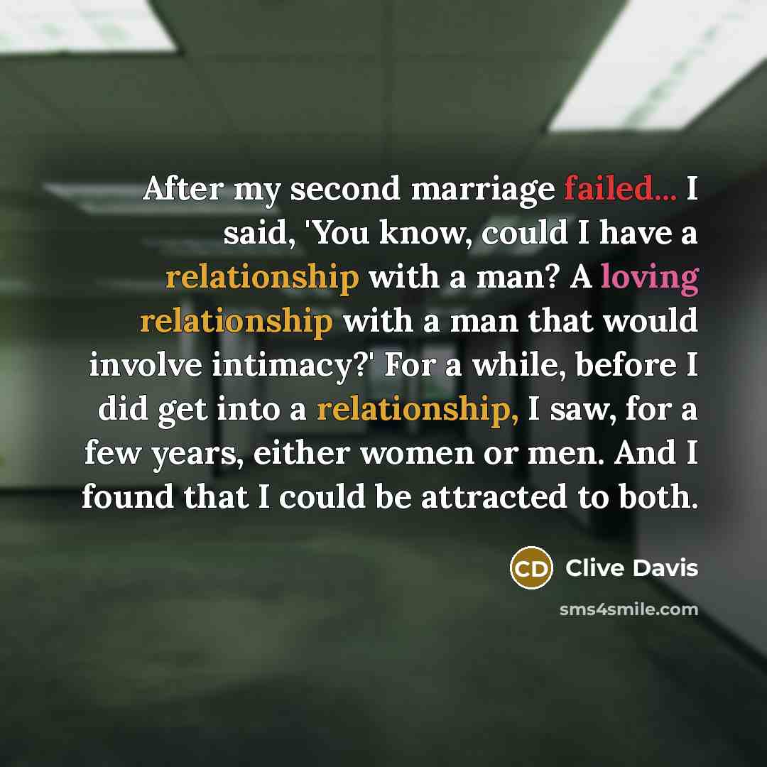 “After my second marriage failed... I said, 'You know, could I have a relationship with a man? A loving relationship with a man that would involve intimacy?' For a while, before I did get into a relationship, I saw, for a few years, either women or men. And I found that I could be attracted to both.” quote by Clive Davis