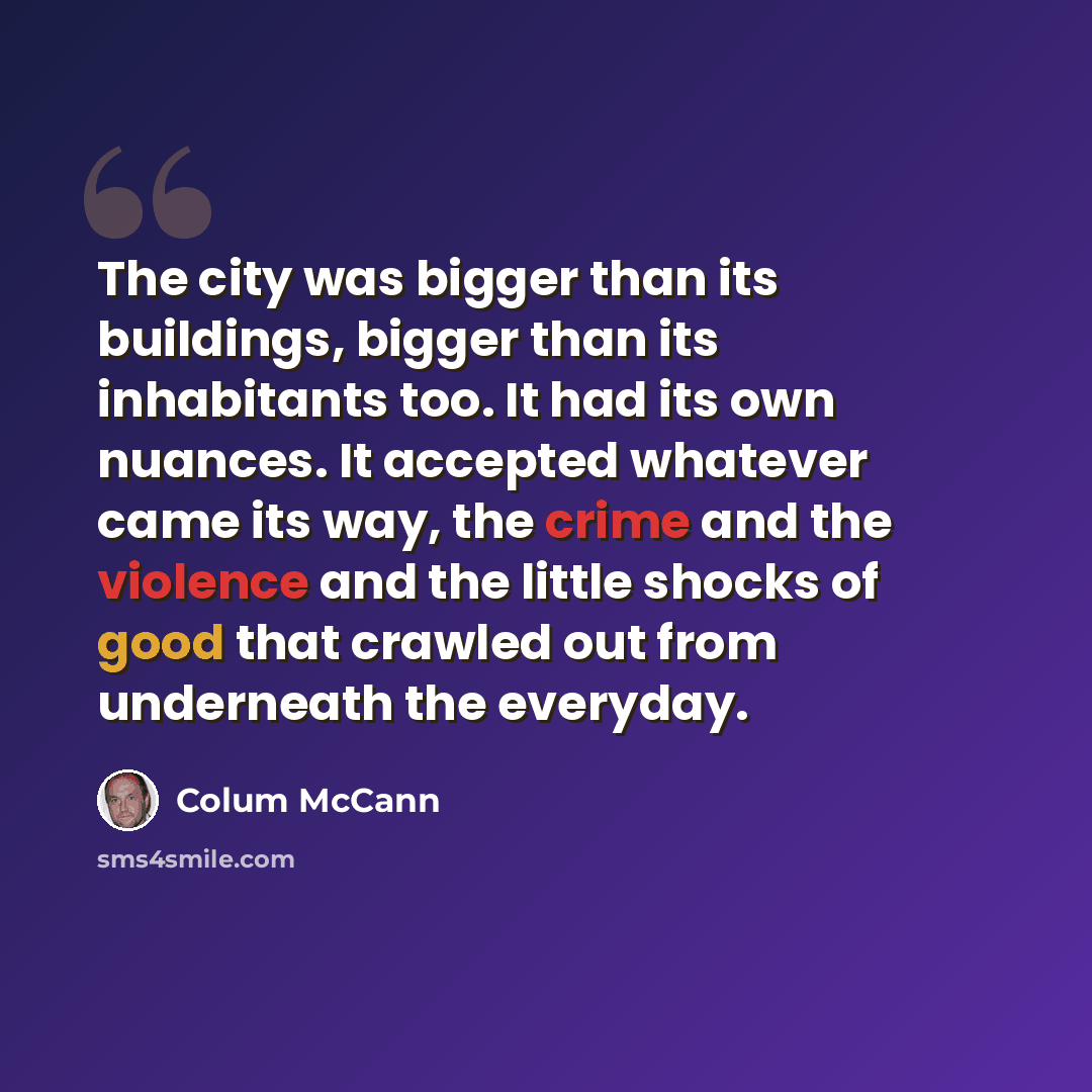 “The city was bigger than its buildings, bigger than its inhabitants too. It had its own nuances. It accepted whatever came its way, the crime and the violence and the little shocks of good that crawled out from underneath the everyday.” quote by Colum McCann