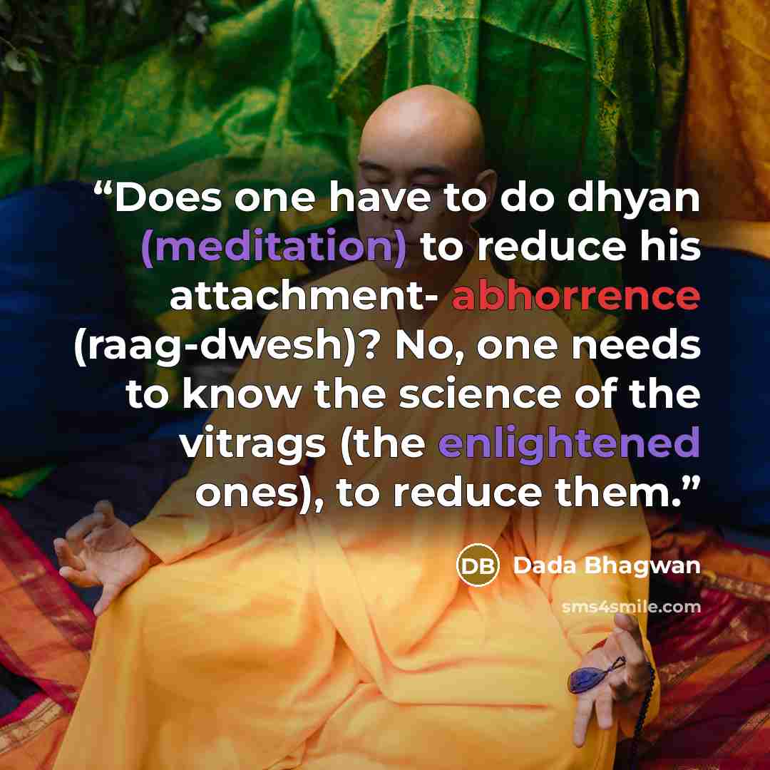 “Does one have to do dhyan (meditation) to reduce his attachment- abhorrence (raag-dwesh)? No, one needs to know the science of the vitrags (the enlightened ones), to reduce them.” quote by Dada Bhagwan
