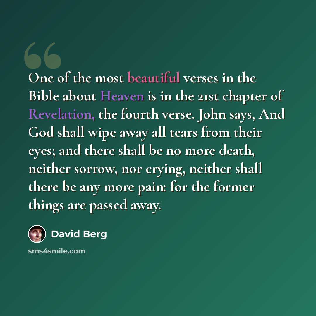 “One of the most beautiful verses in the Bible about Heaven is in the 21st chapter of Revelation, the fourth verse. John says, And God shall wipe away all tears from their eyes; and there shall be no more death, neither sorrow, nor crying, neither shall there be any more pain: for the former things…” quote by David Berg