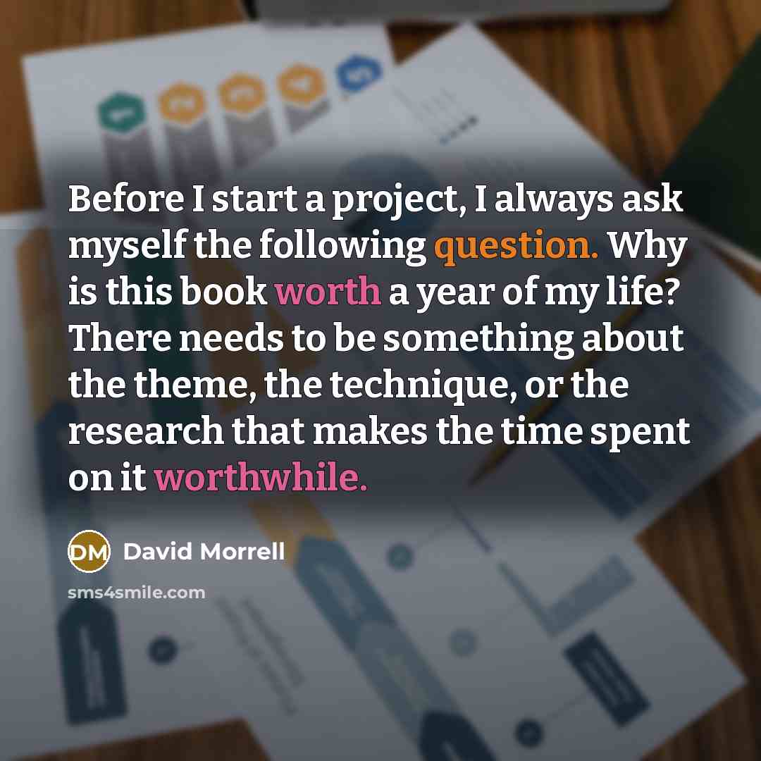 “Before I start a project, I always ask myself the following question. Why is this book worth a year of my life? There needs to be something about the theme, the technique, or the research that makes the time spent on it worthwhile.” quote by David Morrell