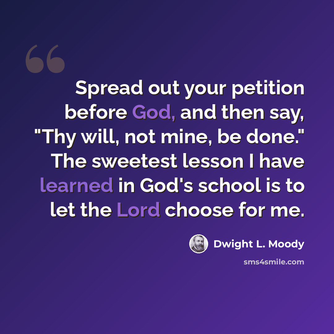 “Spread out your petition before God, and then say, "Thy will, not mine, be done." The sweetest lesson I have learned in God's school is to let the Lord choose for me.” quote by Dwight L. Moody