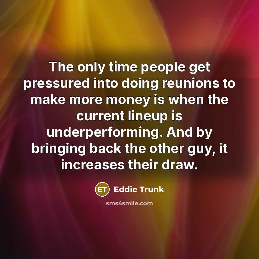 “The only time people get pressured into doing reunions to make more money is when the current lineup is underperforming. And by bringing back the other guy, it increases their draw.” quote by Eddie Trunk