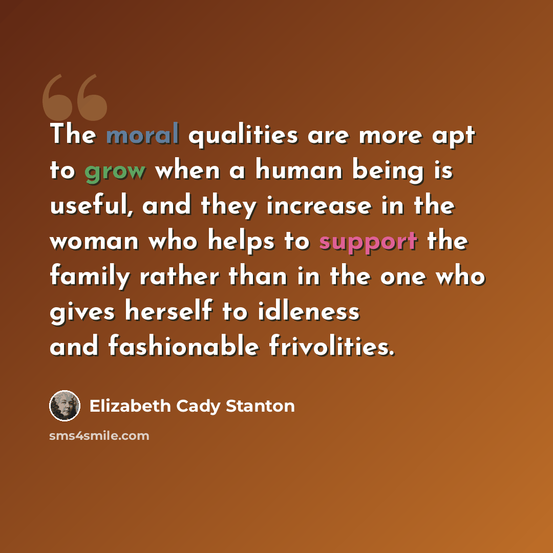 “The moral qualities are more apt to grow when a human being is useful, and they increase in the woman who helps to support the family rather than in the one who gives herself to idleness and fashionable frivolities.” quote by Elizabeth Cady Stanton