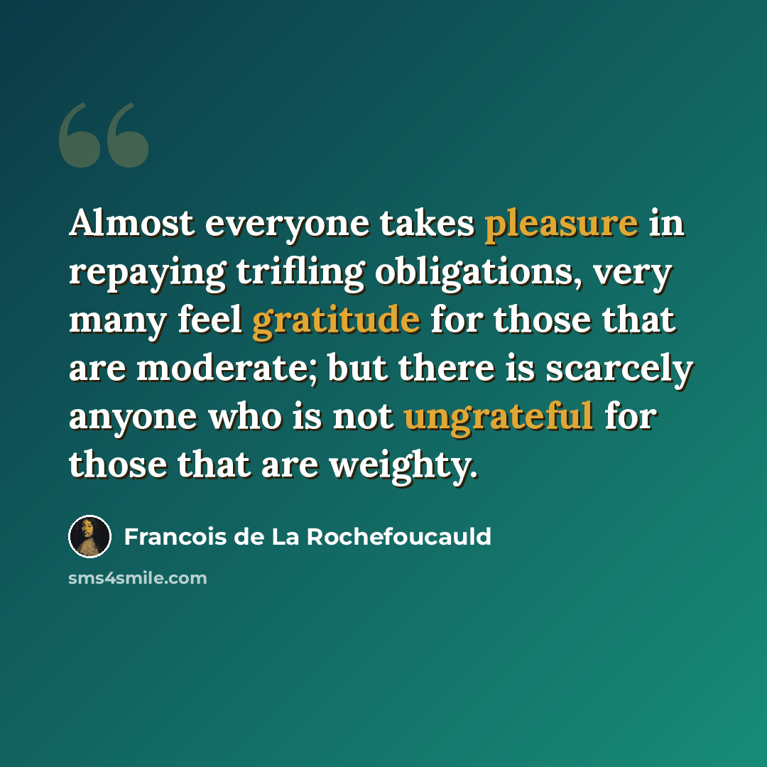 “Almost everyone takes pleasure in repaying trifling obligations, very many feel gratitude for those that are moderate; but there is scarcely anyone who is not ungrateful for those that are weighty.” quote by Francois de La Rochefoucauld