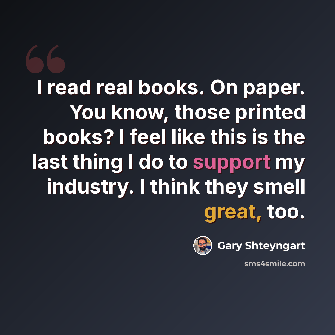 “I read real books. On paper. You know, those printed books? I feel like this is the last thing I do to support my industry. I think they smell great, too.” quote by Gary Shteyngart