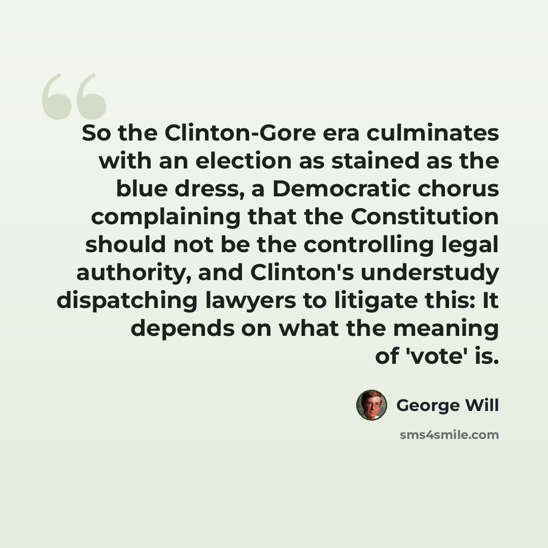 “So the Clinton-Gore era culminates with an election as stained as the blue dress, a Democratic chorus complaining that the Constitution should not be the controlling legal authority, and Clinton's understudy dispatching lawyers to litigate this: It depends on what the meaning of 'vote' is.” quote by George Will