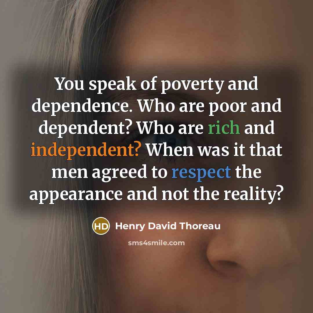 “You speak of poverty and dependence. Who are poor and dependent? Who are rich and independent? When was it that men agreed to respect the appearance and not the reality?” quote by Henry David Thoreau