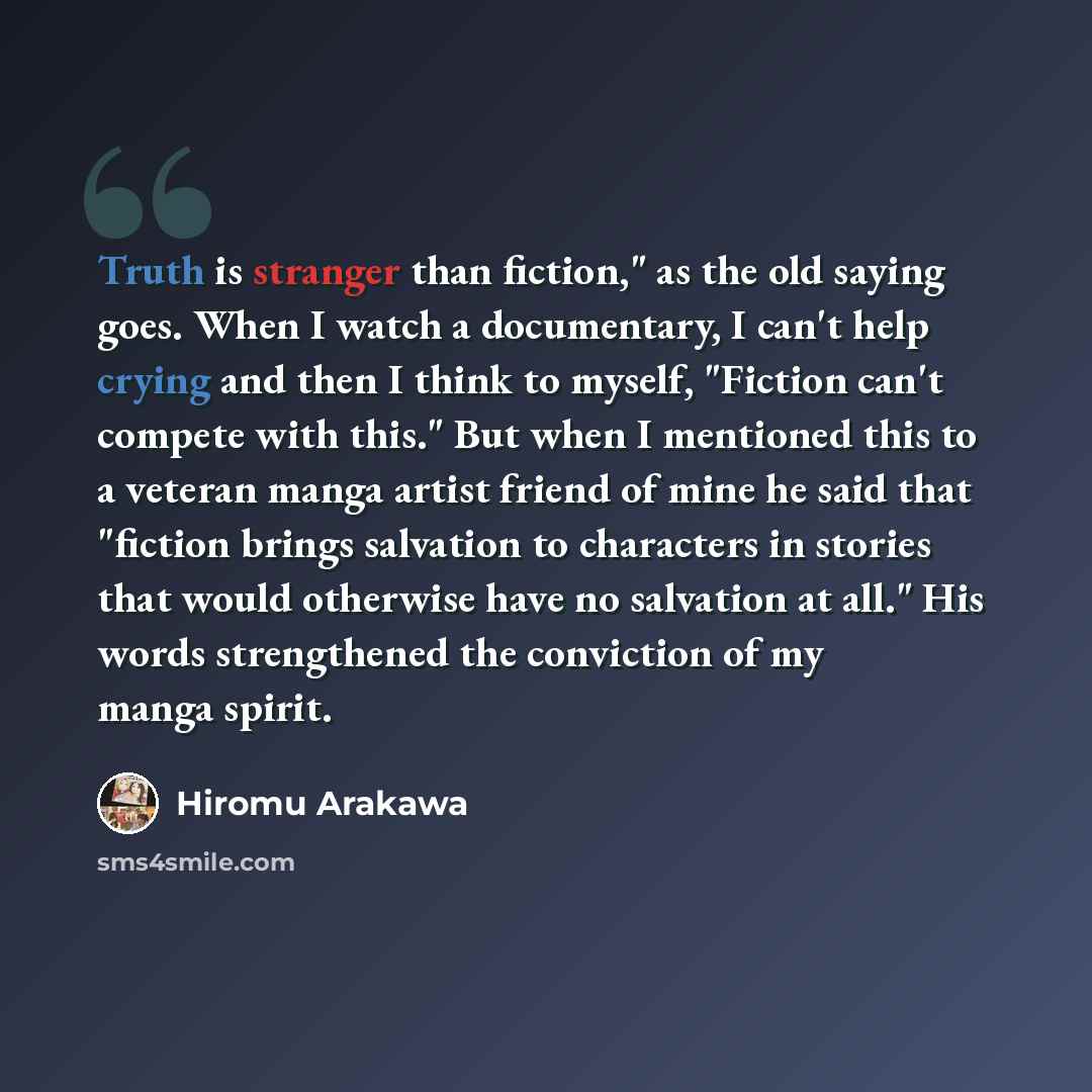 “Truth is stranger than fiction," as the old saying goes. When I watch a documentary, I can't help crying and then I think to myself, "Fiction can't compete with this." But when I mentioned this to a veteran manga artist friend of mine he said that "fiction brings salvation to characters in stories…” quote by Hiromu Arakawa