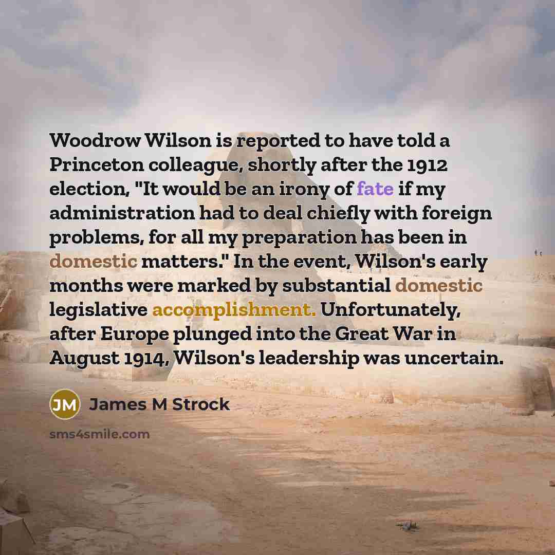 “Woodrow Wilson is reported to have told a Princeton colleague, shortly after the 1912 election, "It would be an irony of fate if my administration had to deal chiefly with foreign problems, for all my preparation has been in domestic matters." In the event, Wilson's early months were marked by…” quote by James M Strock