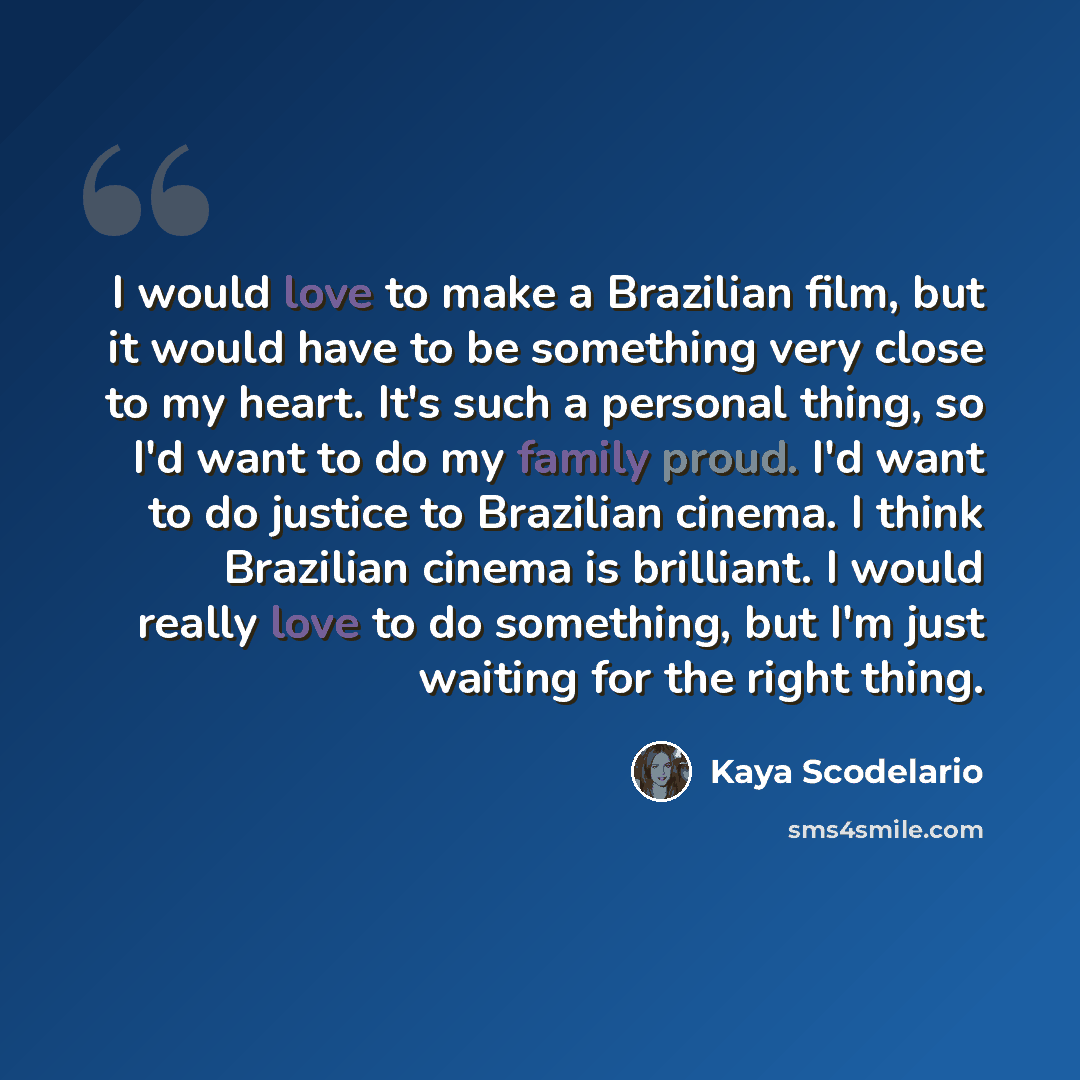 “I would love to make a Brazilian film, but it would have to be something very close to my heart. It's such a personal thing, so I'd want to do my family proud. I'd want to do justice to Brazilian cinema. I think Brazilian cinema is brilliant. I would really love to do something, but I'm just…” quote by Kaya Scodelario