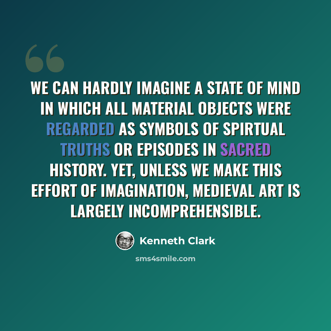 “We can hardly imagine a state of mind in which all material objects were regarded as symbols of spirtual truths or episodes in sacred history. Yet, unless we make this effort of imagination, Medieval art is largely incomprehensible.” quote by Kenneth Clark