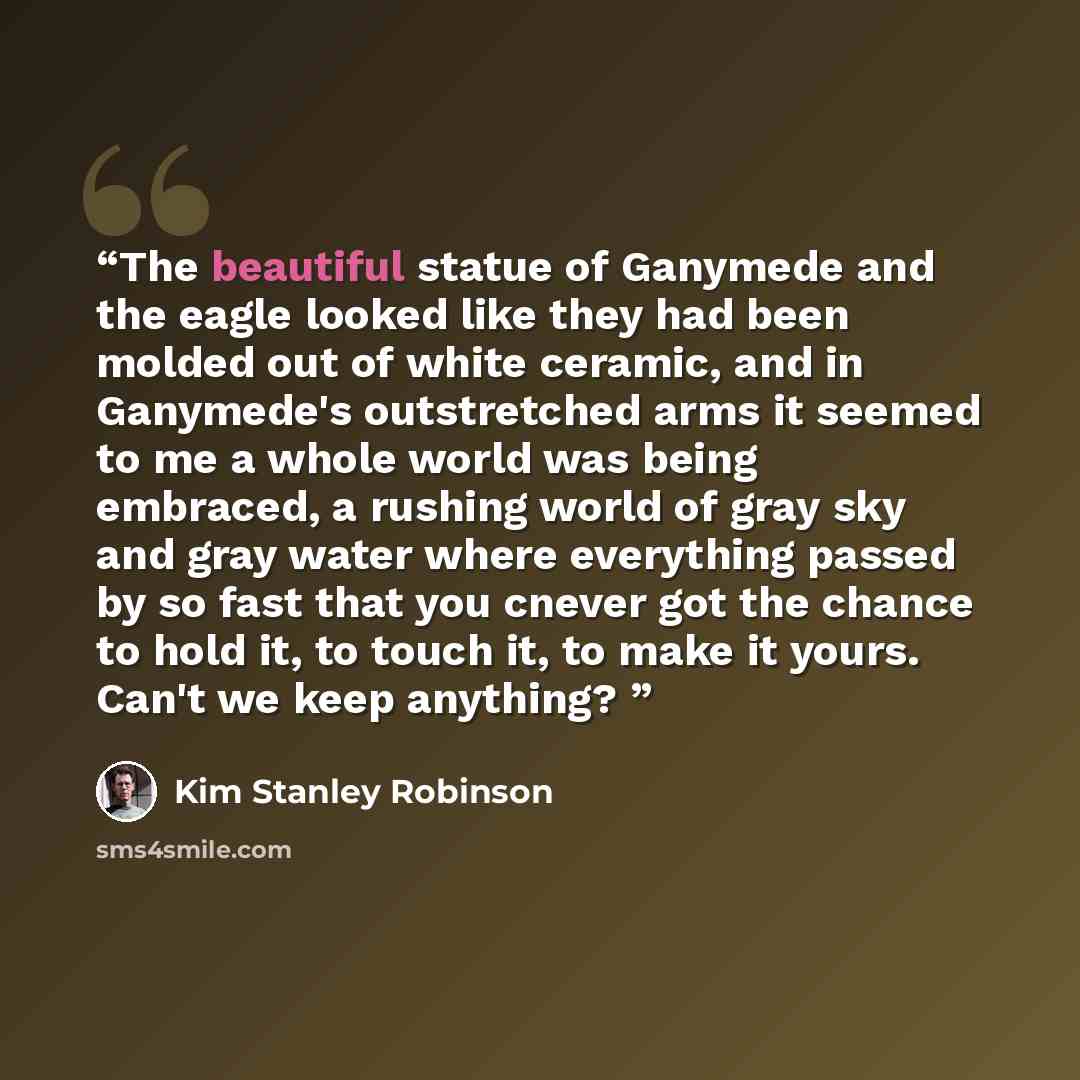 “The beautiful statue of Ganymede and the eagle looked like they had been molded out of white ceramic, and in Ganymede's outstretched arms it seemed to me a whole world was being embraced, a rushing world of gray sky and gray water where everything passed by so fast that you cnever got the chance…” quote by Kim Stanley Robinson
