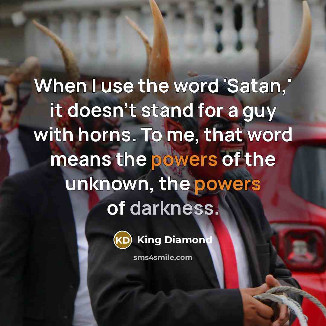 “When I use the word 'Satan,' it doesn't stand for a guy with horns. To me, that word means the powers of the unknown, the powers of darkness.” quote by King Diamond