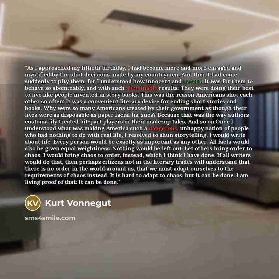 “As I approached my fiftieth birthday, I had become more and more enraged and mystified by the idiot decisions made by my countrymen. And then I had come suddenly to pity them, for I understood how innocent and natural it was for them to behave so abominably, and with such abominable results: They…” quote by Kurt Vonnegut