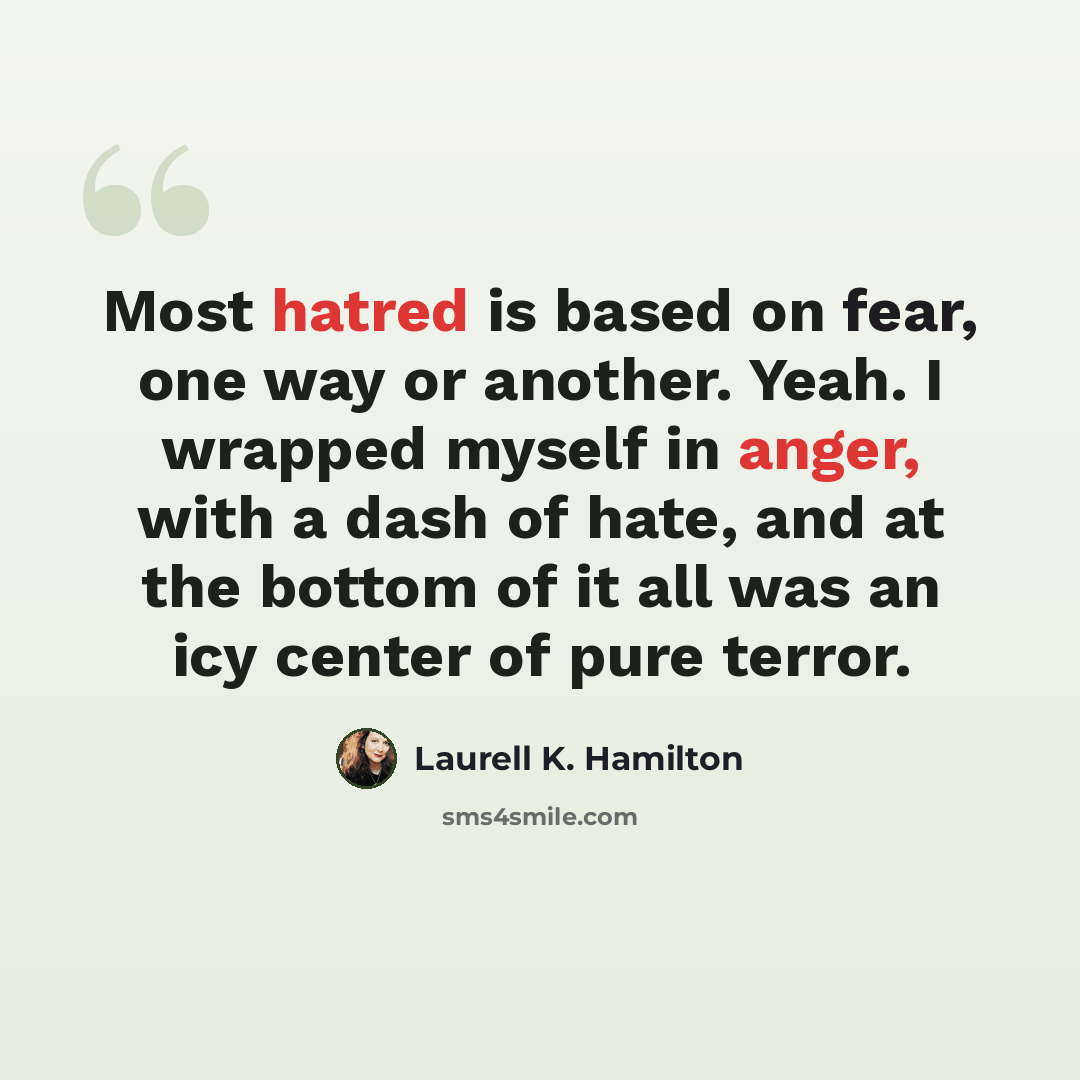 “Most hatred is based on fear, one way or another. Yeah. I wrapped myself in anger, with a dash of hate, and at the bottom of it all was an icy center of pure terror.” quote by Laurell K. Hamilton