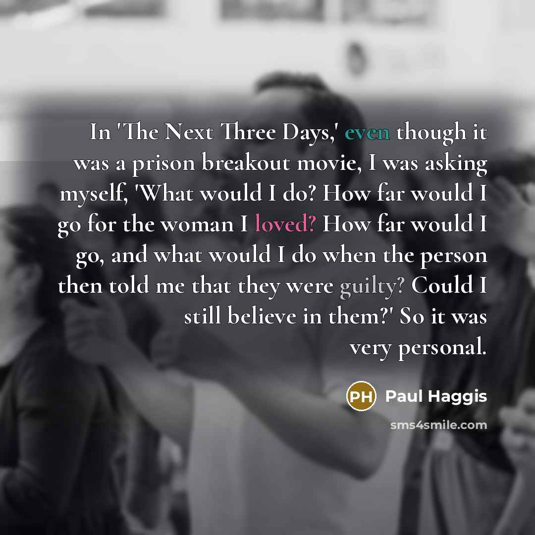“In 'The Next Three Days,' even though it was a prison breakout movie, I was asking myself, 'What would I do? How far would I go for the woman I loved? How far would I go, and what would I do when the person then told me that they were guilty? Could I still believe in them?' So it was very personal.” quote by Paul Haggis