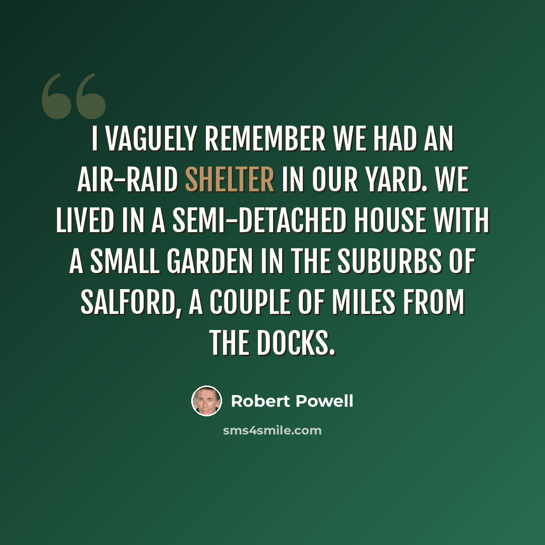 “I vaguely remember we had an air-raid shelter in our yard. We lived in a semi-detached house with a small garden in the suburbs of Salford, a couple of miles from the docks.” quote by Robert Powell