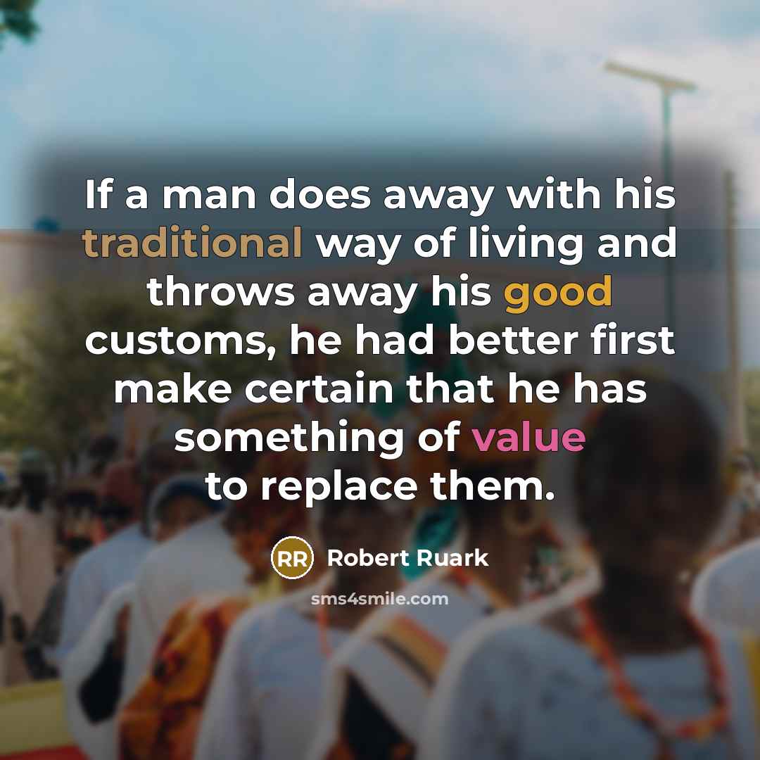 “If a man does away with his traditional way of living and throws away his good customs, he had better first make certain that he has something of value to replace them.” quote by Robert Ruark