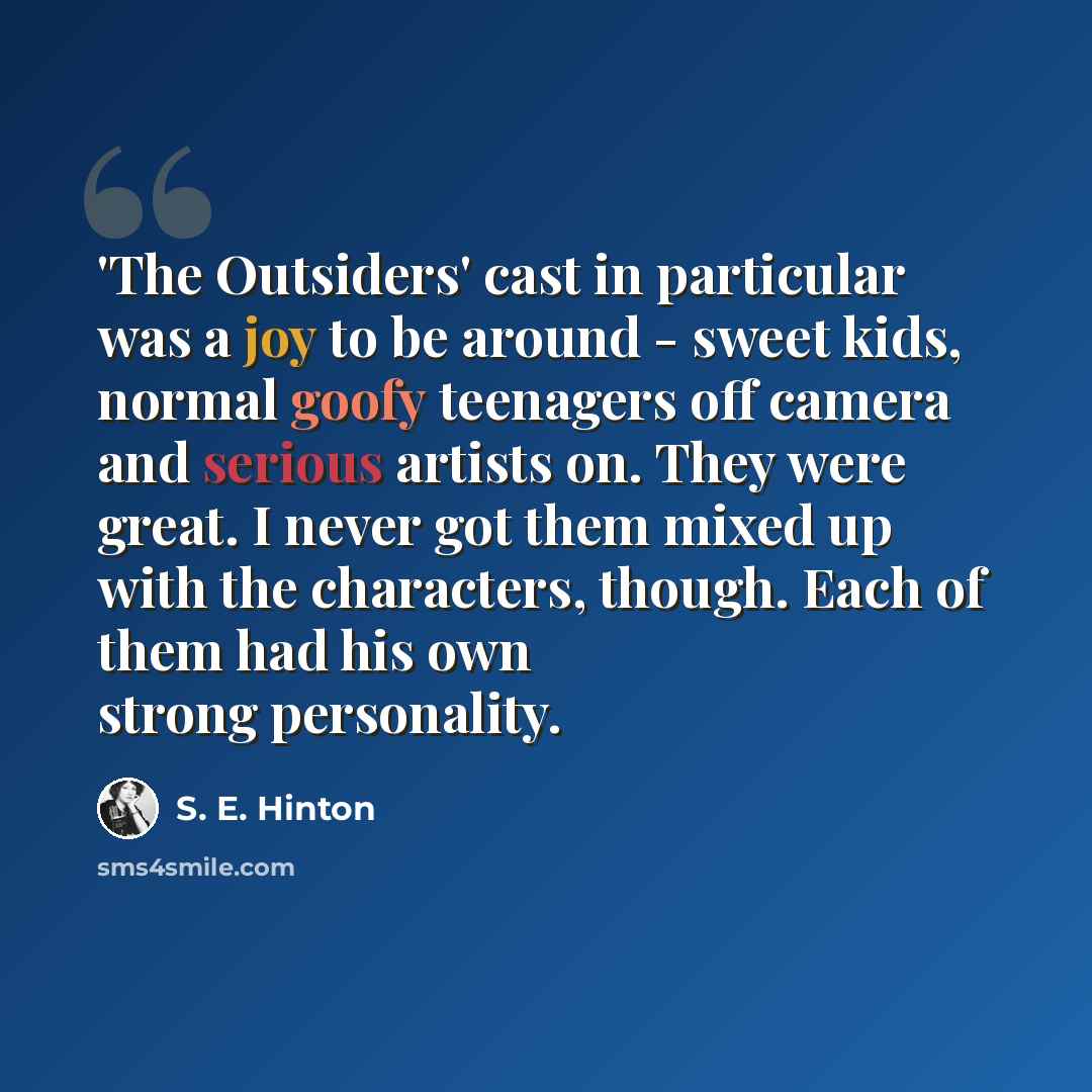 “'The Outsiders' cast in particular was a joy to be around - sweet kids, normal goofy teenagers off camera and serious artists on. They were great. I never got them mixed up with the characters, though. Each of them had his own strong personality.” quote by S. E. Hinton