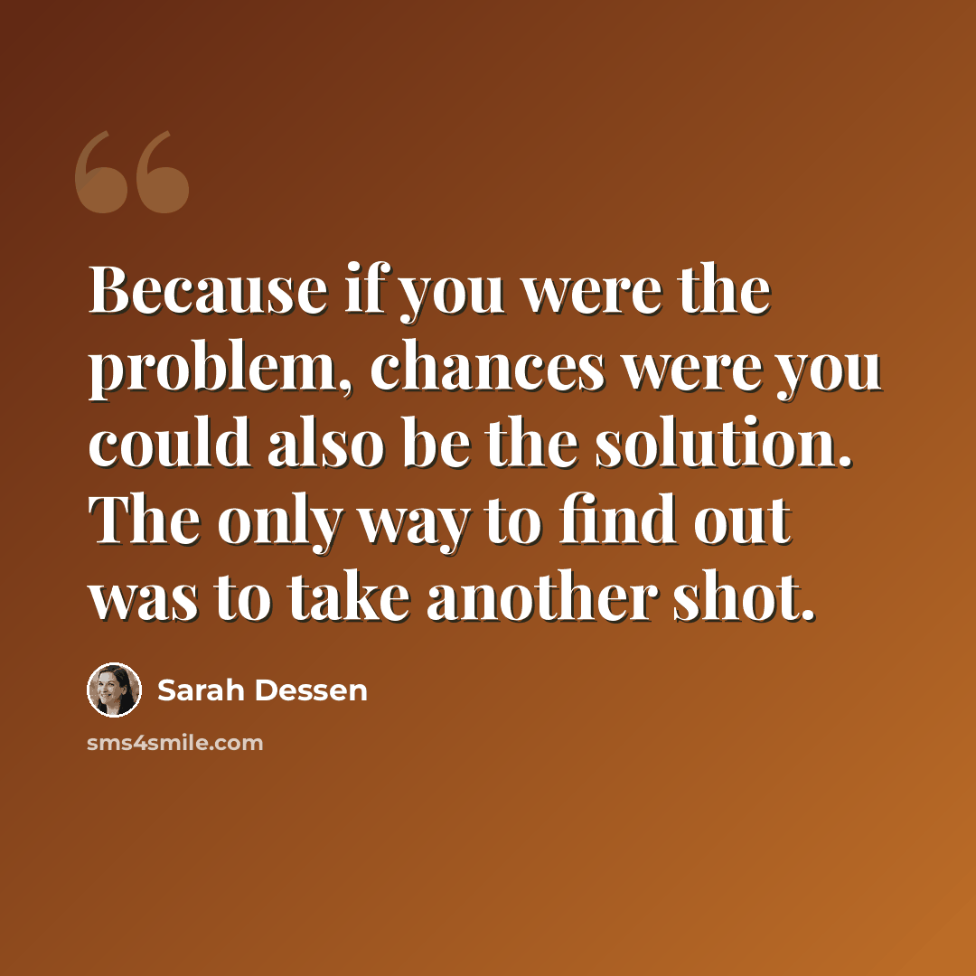 “Because if you were the problem, chances were you could also be the solution. The only way to find out was to take another shot.” quote by Sarah Dessen