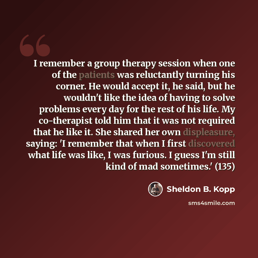 “I remember a group therapy session when one of the patients was reluctantly turning his corner. He would accept it, he said, but he wouldn't like the idea of having to solve problems every day for the rest of his life. My co-therapist told him that it was not required that he like it. She shared…” quote by Sheldon B. Kopp