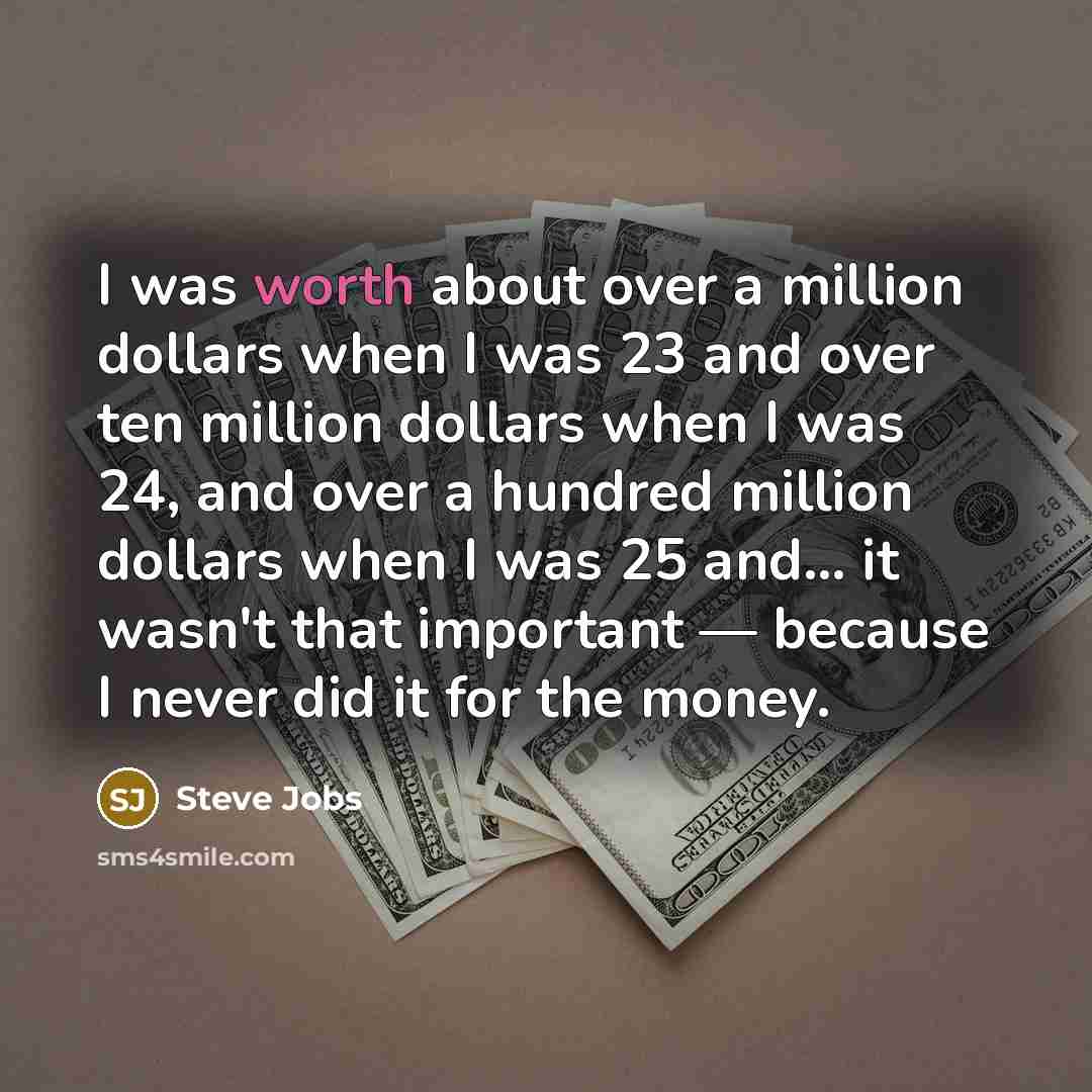 “I was worth about over a million dollars when I was 23 and over ten million dollars when I was 24, and over a hundred million dollars when I was 25 and... it wasn't that important — because I never did it for the money.” quote by Steve Jobs