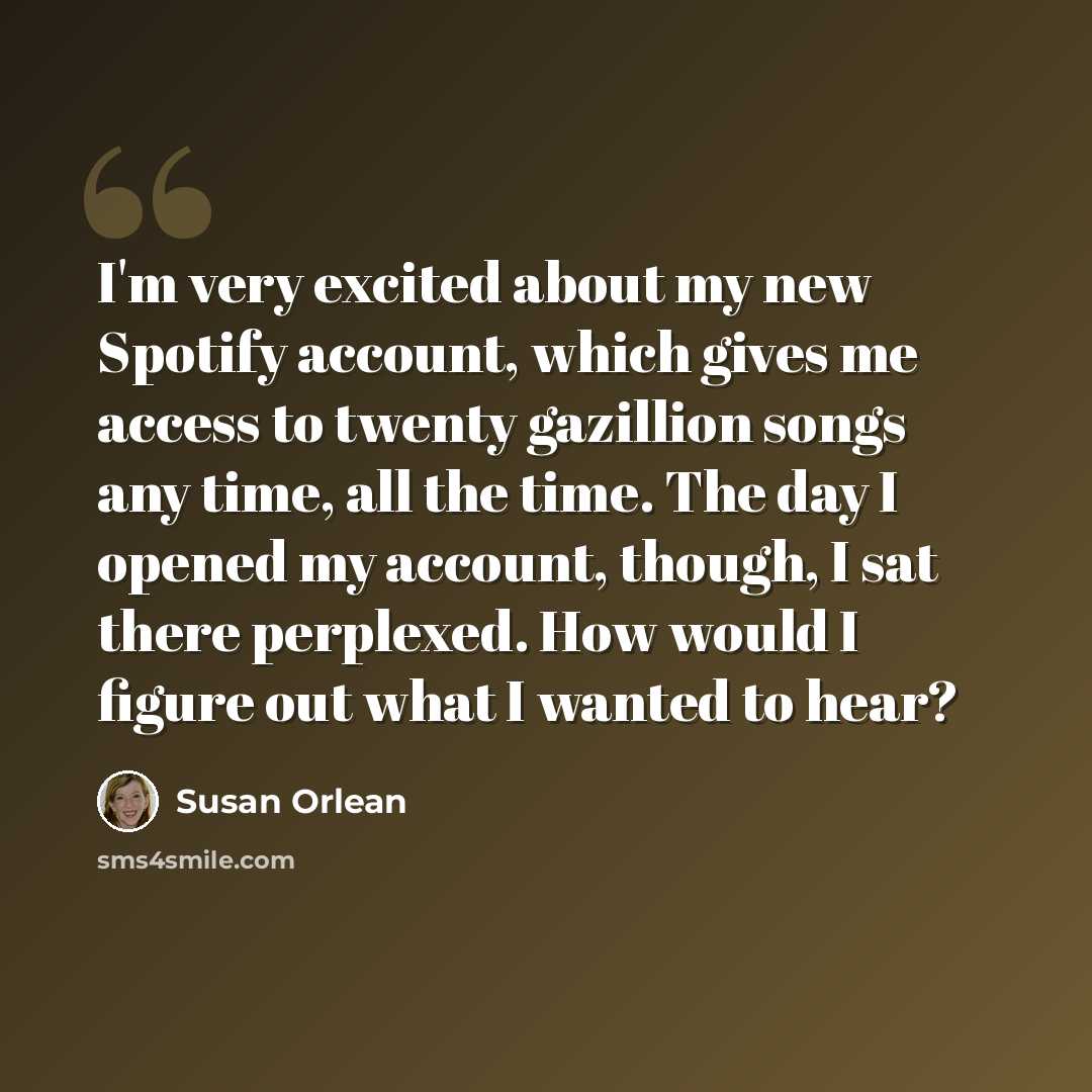 “I'm very excited about my new Spotify account, which gives me access to twenty gazillion songs any time, all the time. The day I opened my account, though, I sat there perplexed. How would I figure out what I wanted to hear?” quote by Susan Orlean