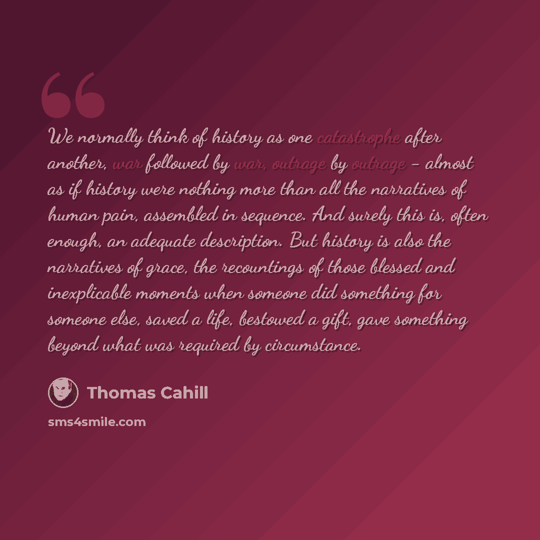 “We normally think of history as one catastrophe after another, war followed by war, outrage by outrage - almost as if history were nothing more than all the narratives of human pain, assembled in sequence. And surely this is, often enough, an adequate description. But history is also the…” quote by Thomas Cahill