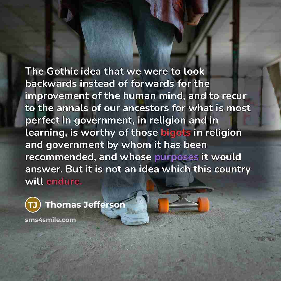 “The Gothic idea that we were to look backwards instead of forwards for the improvement of the human mind, and to recur to the annals of our ancestors for what is most perfect in government, in religion and in learning, is worthy of those bigots in religion and government by whom it has been…” quote by Thomas Jefferson