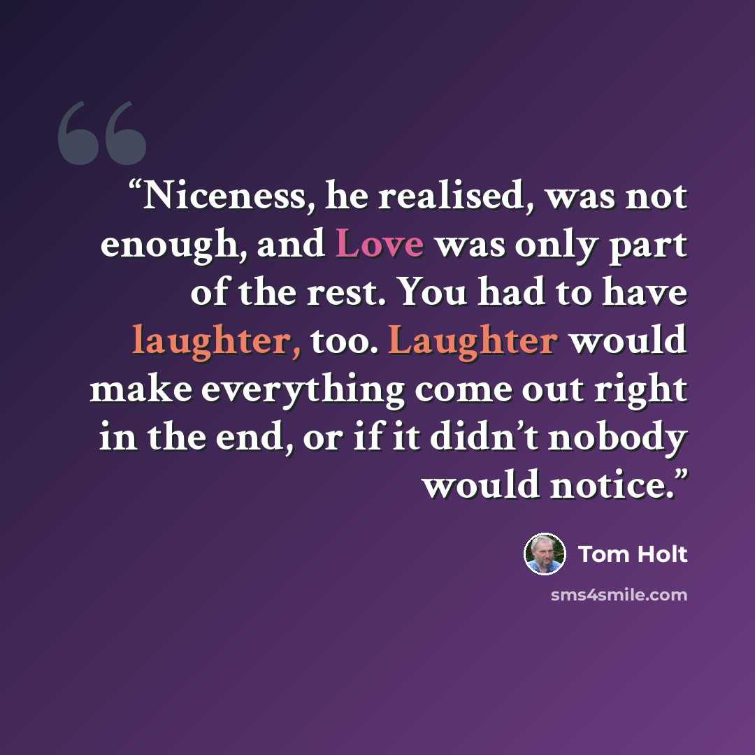 “Niceness, he realised, was not enough, and Love was only part of the rest. You had to have laughter, too. Laughter would make everything come out right in the end, or if it didn’t nobody would notice.” quote by Tom Holt
