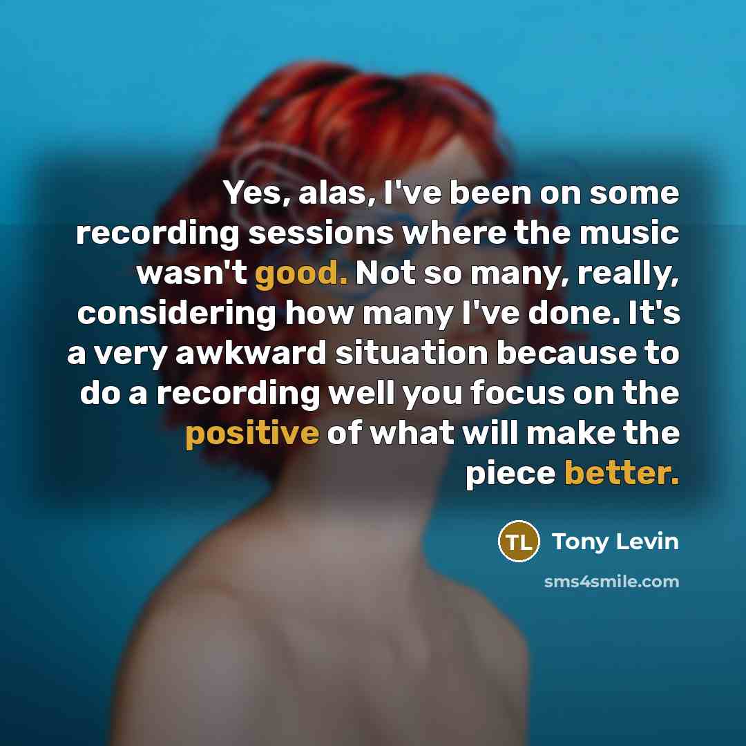 “Yes, alas, I've been on some recording sessions where the music wasn't good. Not so many, really, considering how many I've done. It's a very awkward situation because to do a recording well you focus on the positive of what will make the piece better.” quote by Tony Levin