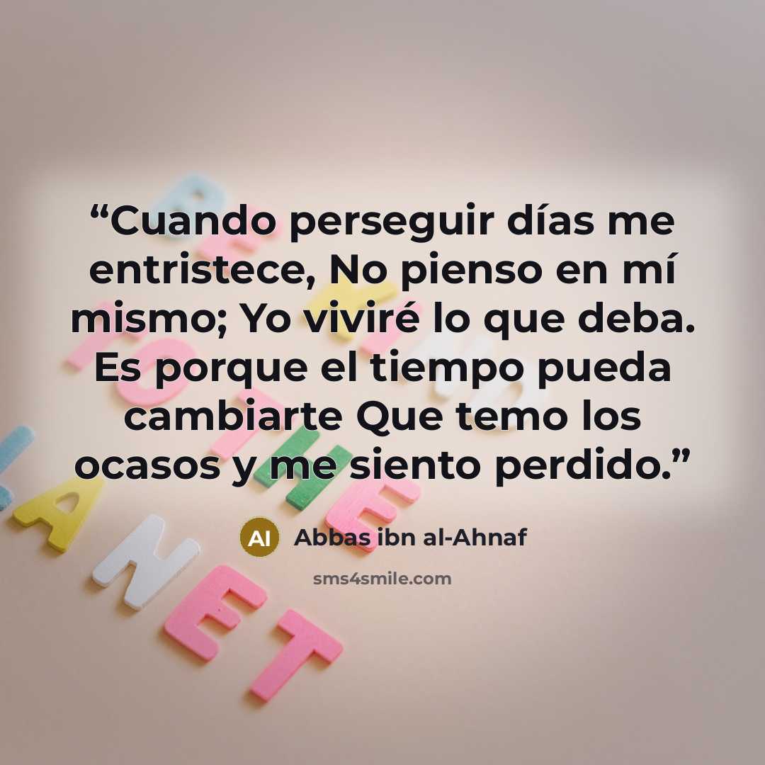 “Cuando perseguir días me entristece, No pienso en mí mismo; Yo viviré lo que deba. Es porque el tiempo pueda cambiarte Que temo los ocasos y me siento perdido.” quote by Abbas ibn al-Ahnaf
