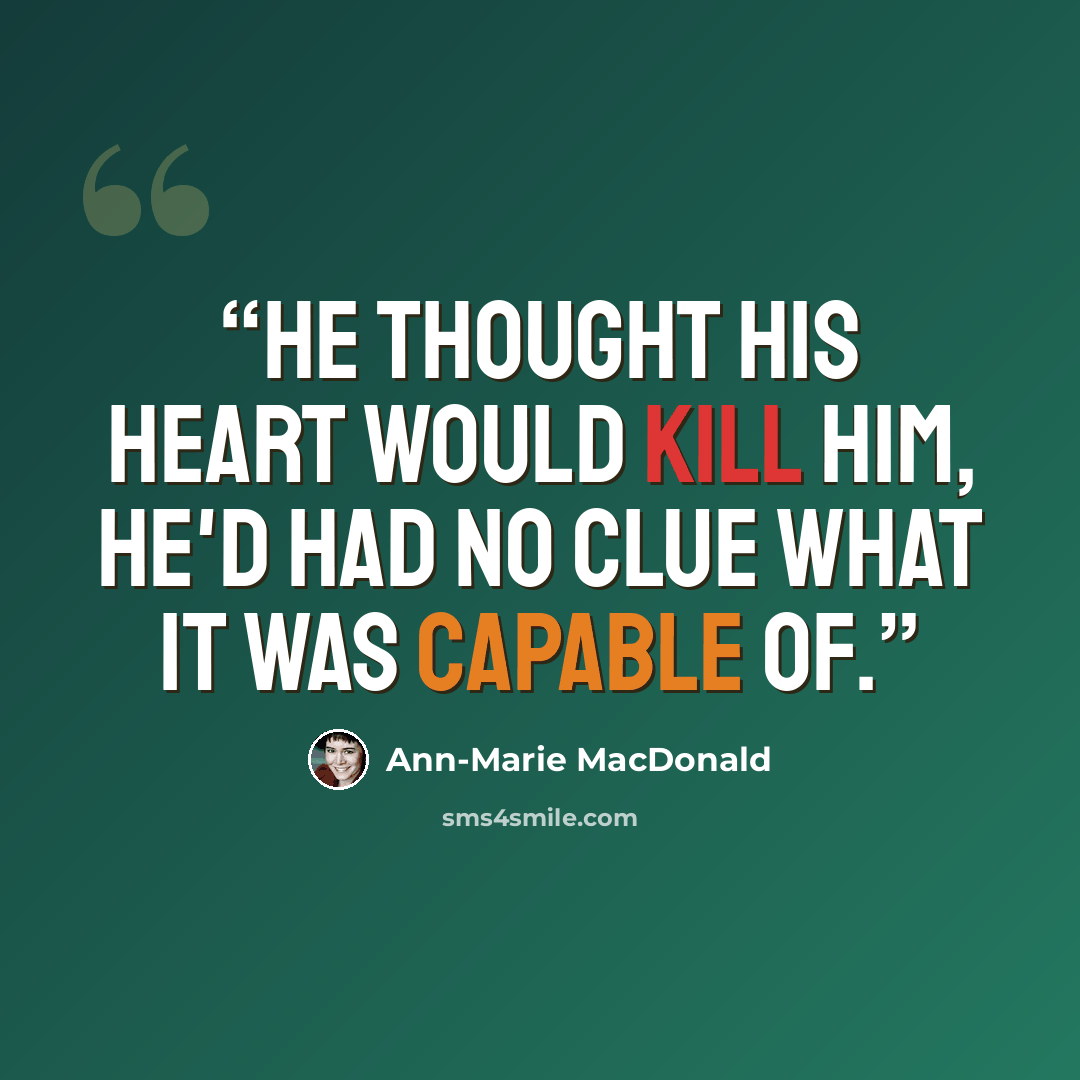 “He thought his heart would kill him, he'd had no clue what it was capable of.” quote by Ann-Marie MacDonald