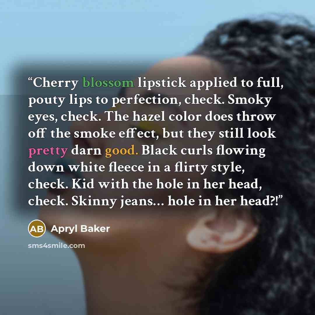 “Cherry blossom lipstick applied to full, pouty lips to perfection, check. Smoky eyes, check. The hazel color does throw off the smoke effect, but they still look pretty darn good. Black curls flowing down white fleece in a flirty style, check. Kid with the hole in her head, check. Skinny jeans……” quote by Apryl Baker