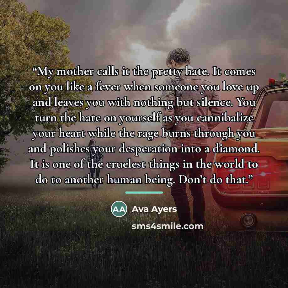 “My mother calls it the pretty hate. It comes on you like a fever when someone you love up and leaves you with nothing but silence. You turn the hate on yourself as you cannibalize your heart while the rage burns through you and polishes your desperation into a diamond. It is one of the cruelest…” quote by Ava Ayers