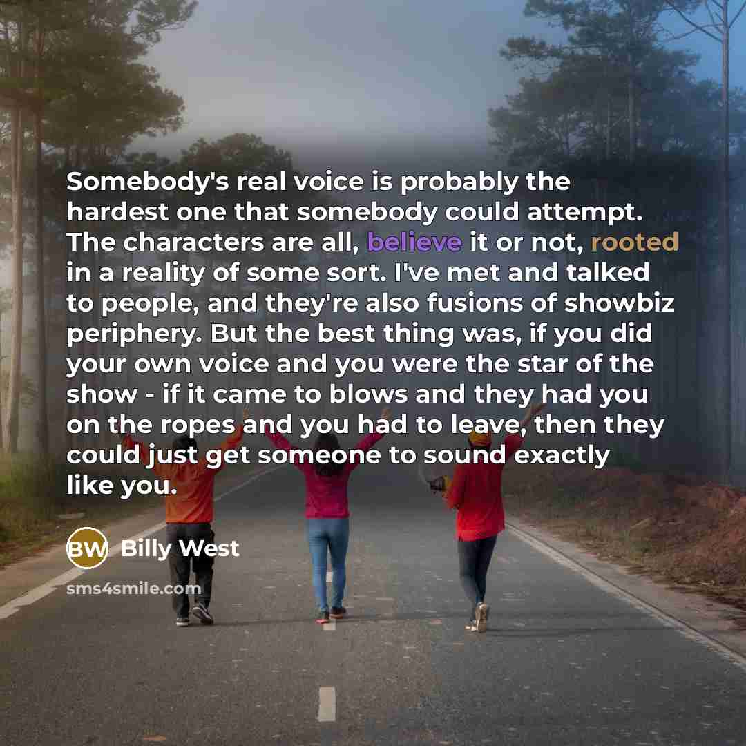 “Somebody's real voice is probably the hardest one that somebody could attempt. The characters are all, believe it or not, rooted in a reality of some sort. I've met and talked to people, and they're also fusions of showbiz periphery. But the best thing was, if you did your own voice and you were…” quote by Billy West