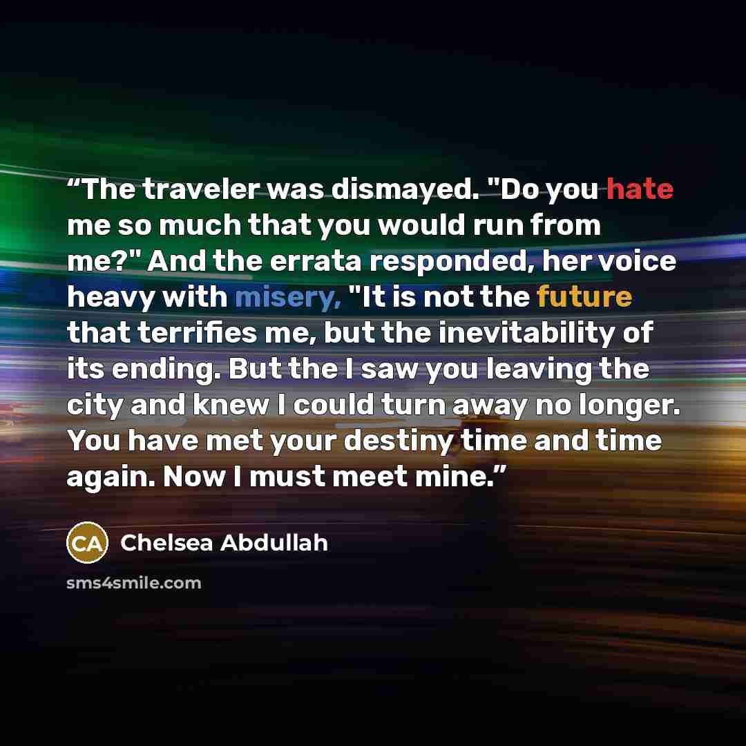 “The traveler was dismayed. "Do you hate me so much that you would run from me?" And the errata responded, her voice heavy with misery, "It is not the future that terrifies me, but the inevitability of its ending. But the I saw you leaving the city and knew I could turn away no longer. You have met…” quote by Chelsea Abdullah