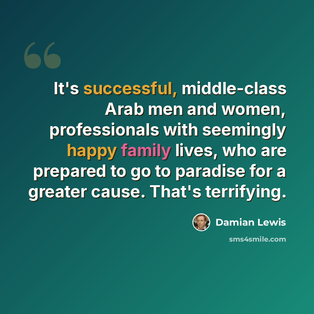“It's successful, middle-class Arab men and women, professionals with seemingly happy family lives, who are prepared to go to paradise for a greater cause. That's terrifying.” quote by Damian Lewis