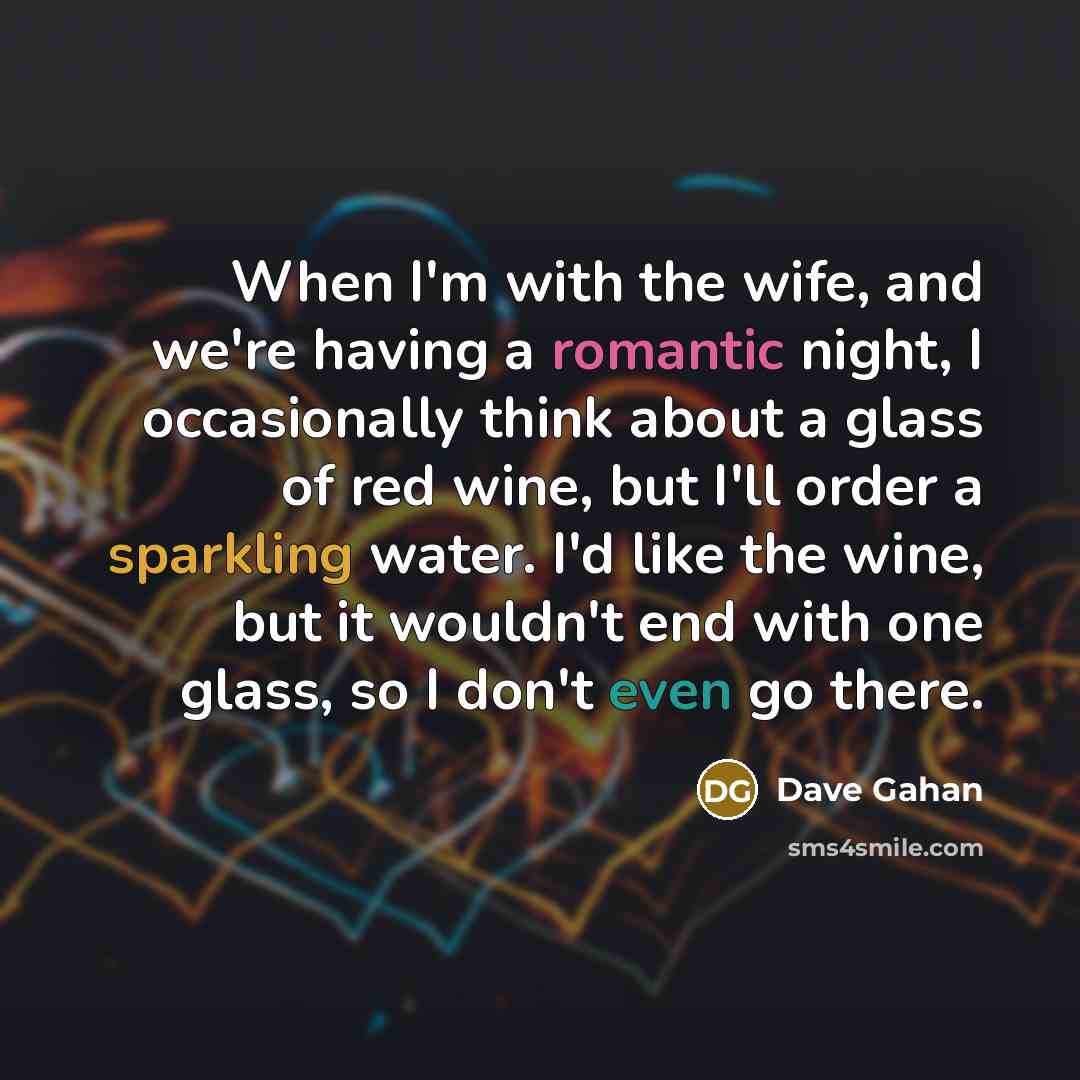 “When I'm with the wife, and we're having a romantic night, I occasionally think about a glass of red wine, but I'll order a sparkling water. I'd like the wine, but it wouldn't end with one glass, so I don't even go there.” quote by Dave Gahan