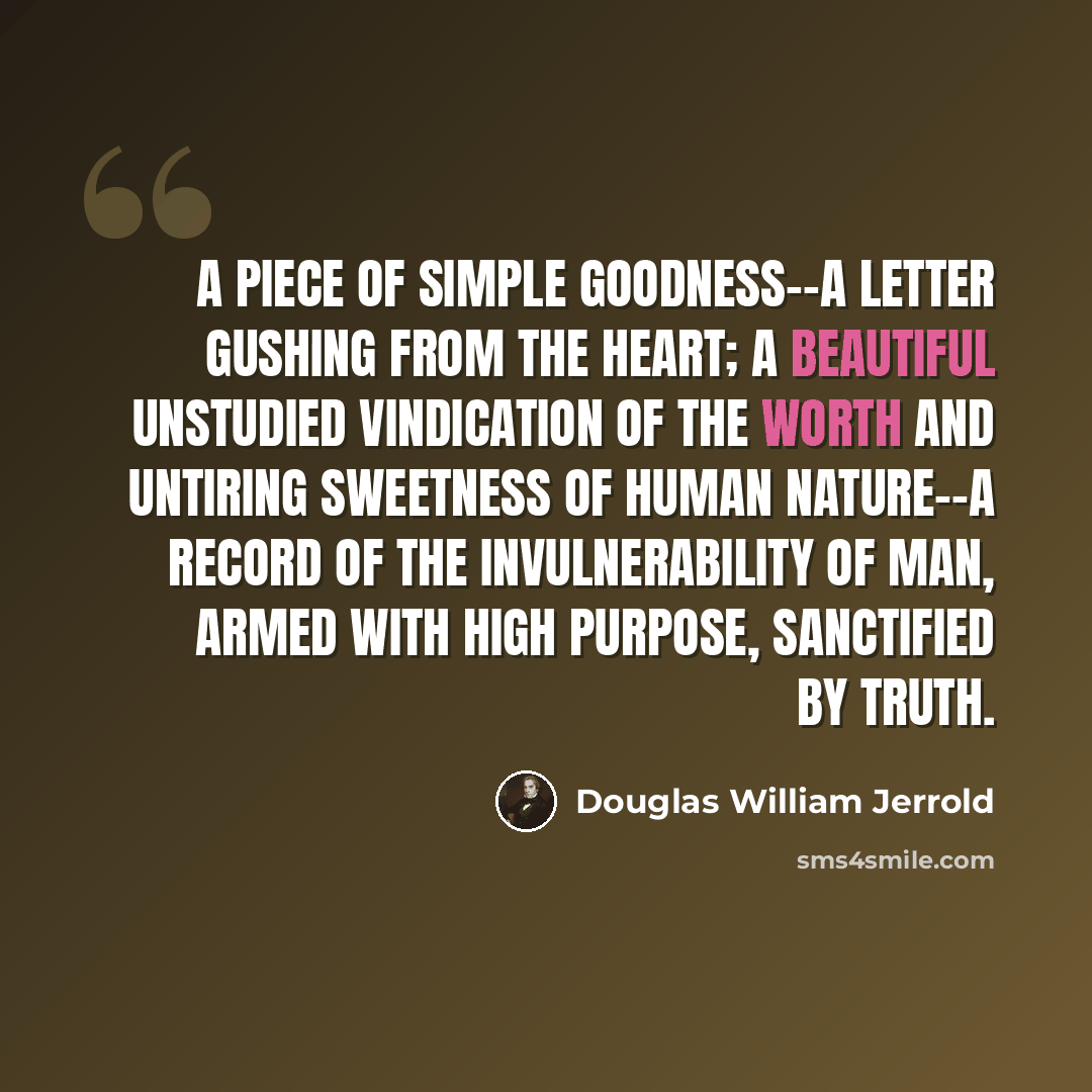 “A piece of simple goodness--a letter gushing from the heart; a beautiful unstudied vindication of the worth and untiring sweetness of human nature--a record of the invulnerability of man, armed with high purpose, sanctified by truth.” quote by Douglas William Jerrold