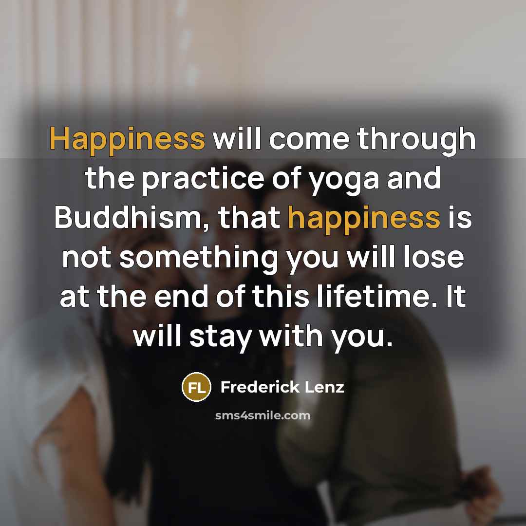 “Happiness will come through the practice of yoga and Buddhism, that happiness is not something you will lose at the end of this lifetime. It will stay with you.” quote by Frederick Lenz
